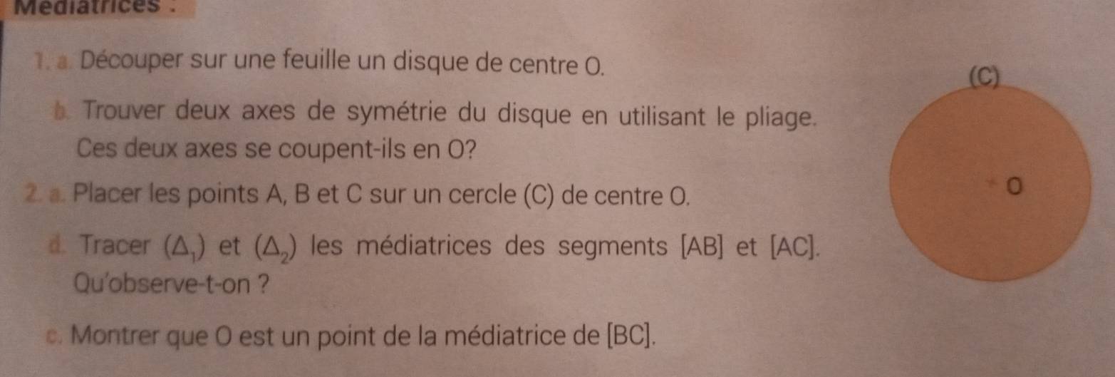 Mediatrices . 
. a. Découper sur une feuille un disque de centre O. 
* Trouver deux axes de symétrie du disque en utilisant le pliage. 
Ces deux axes se coupent-ils en O? 
2. a. Placer les points A, B et C sur un cercle (C) de centre O. 
d. Tracer (△ _1 ) et (△ _2) les médiatrices des segments [ AB ] et [ AC). 
Qu'observe-t-on ? 
c. Montrer que O est un point de la médiatrice de [ BC ].