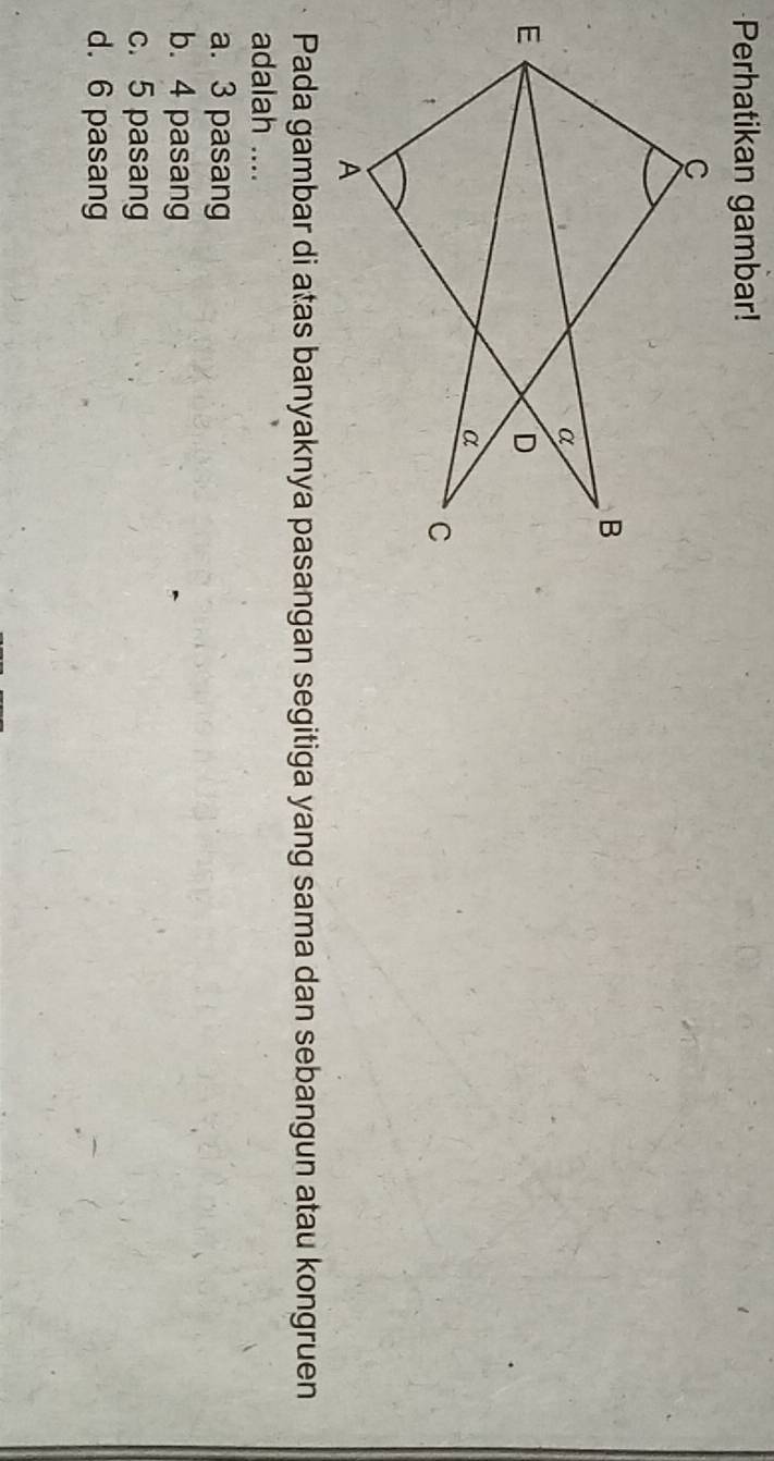 Perhatikan gambar!
Pada gambar di atas banyaknya pasangan segitiga yang sama dan sebangun atau kongruen
adalah ....
a. 3 pasang
b. 4 pasang
c. 5 pasang
d. 6 pasang