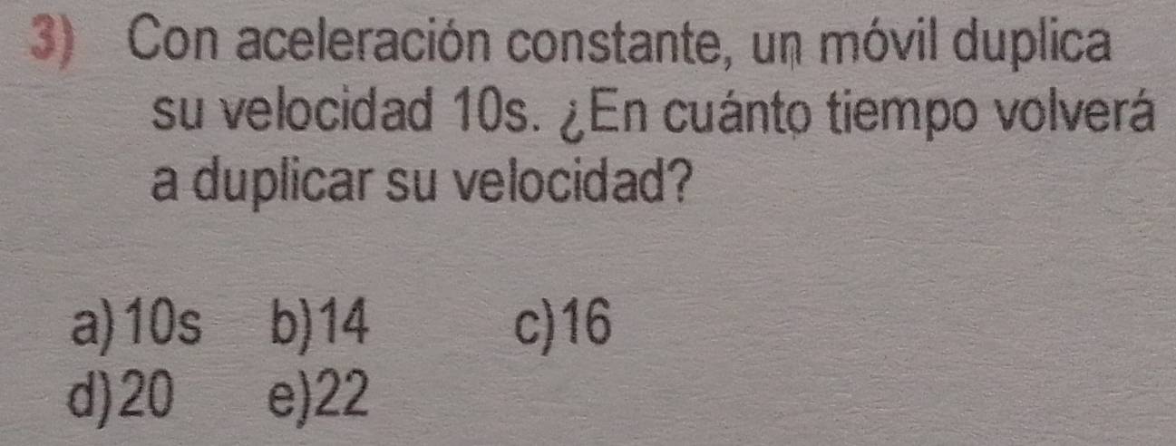 Con aceleración constante, un móvil duplica
su velocidad 10s. ¿En cuánto tiempo volverá
a duplicar su velocidad?
a) 10s b) 14 c) 16
d) 20 e) 22