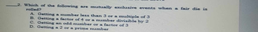 Which of the following are mutually exclusive events when a fair die is
rolled?
A. Getting a number less than 3 or a multiple of 3
B. Getting a factor of 4 or a number divisible by 2
C. Getting an odd number or a factor of 3
D. Getting a 2 or a prime number