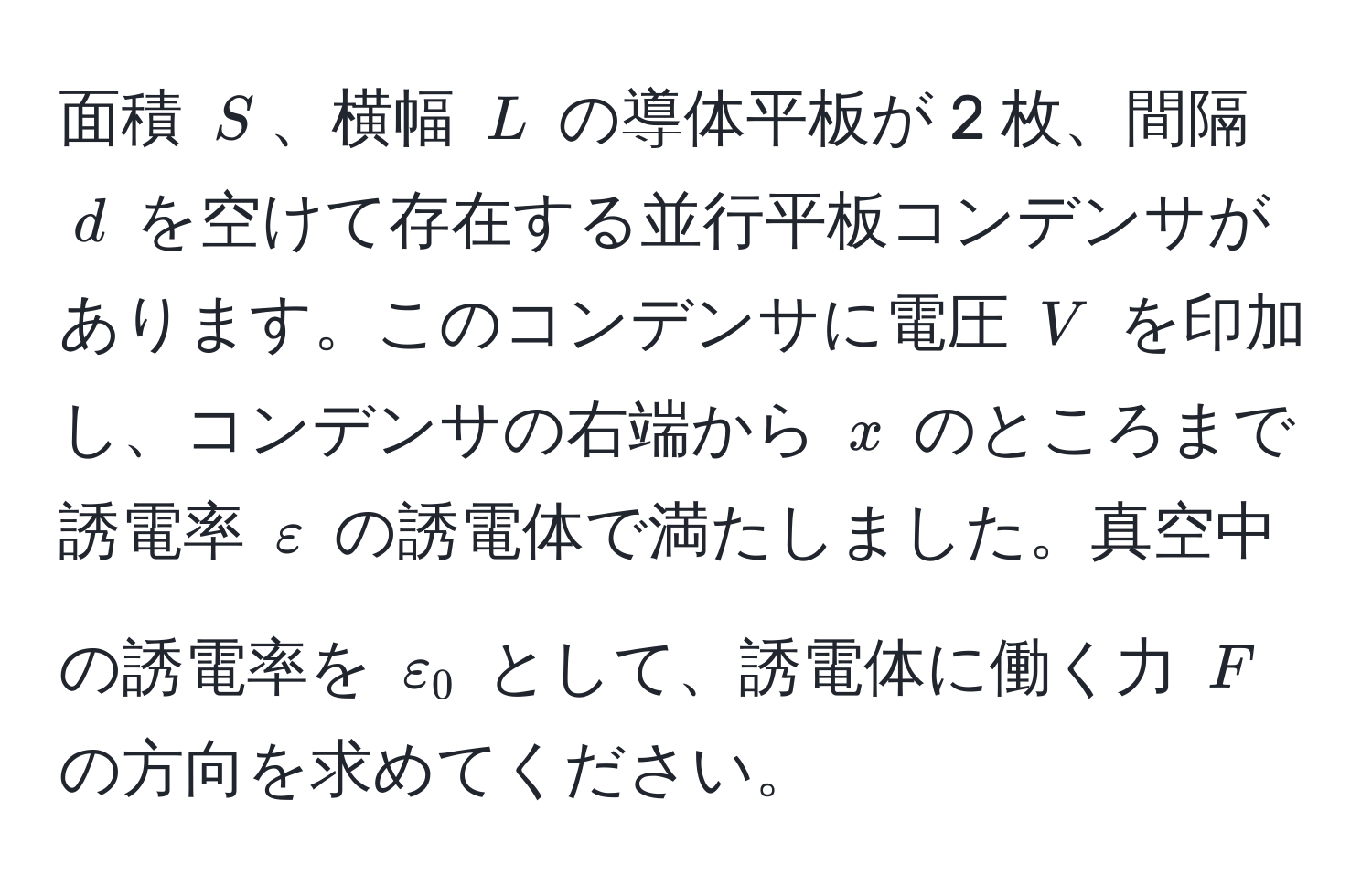 面積 $S$、横幅 $L$ の導体平板が 2 枚、間隔 $d$ を空けて存在する並行平板コンデンサがあります。このコンデンサに電圧 $V$ を印加し、コンデンサの右端から $x$ のところまで誘電率 $varepsilon$ の誘電体で満たしました。真空中の誘電率を $varepsilon_0$ として、誘電体に働く力 $F$ の方向を求めてください。