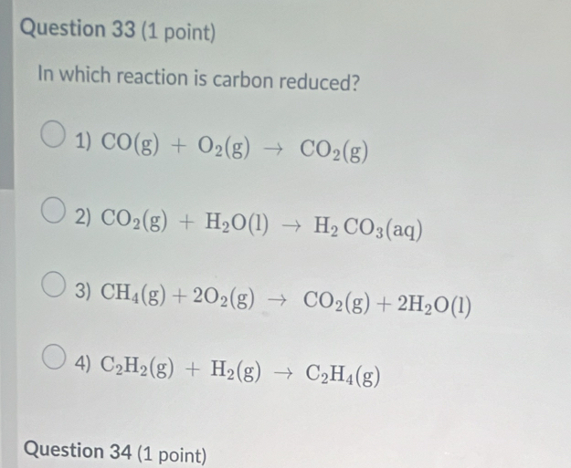 In which reaction is carbon reduced?
1) CO(g)+O_2(g)to CO_2(g)
2) CO_2(g)+H_2O(l)to H_2CO_3(aq)
3) CH_4(g)+2O_2(g)to CO_2(g)+2H_2O(l)
4) C_2H_2(g)+H_2(g)to C_2H_4(g)
Question 34 (1 point)