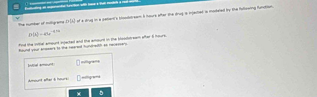 Exponsenn and Logar 
Evaluating an exponential function with base e that models a real-world. 
The number of milligrams D(h) of a drug in a patient's bloodstream /ı hours after the drug is injected is modeled by the following function.
D(h)=45e^(-0.5h)
Find the initial amount injected and the amount in the bloodstream after 6 hours. 
Round your answers to the nearest hundredth as necessary. 
Initial amount: milligrams
Amount after 6 hours : milligrams
×