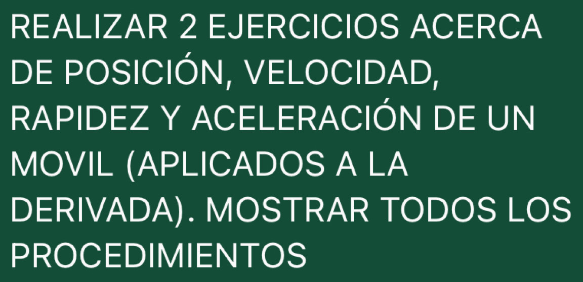 REALIZAR 2 EJERCICIOS ACERCA 
DE POSICIÓN, VELOCIDAD, 
RAPIDEZ Y ACELERACIÓN DE UN 
MOVIL (APLICADOS A LA 
DERIVADA). MOSTRAR TODOS LOS 
PROCEDIMIENTOS