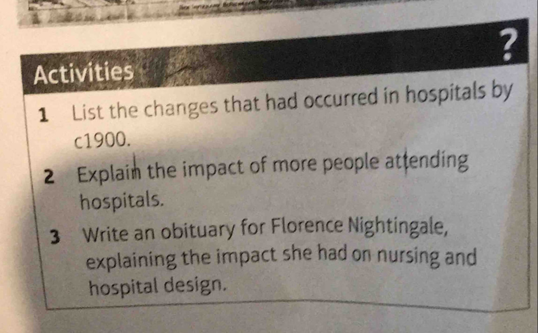 ? 
Activities 
1 List the changes that had occurred in hospitals by
c1900. 
2 Explain the impact of more people attending 
hospitals. 
3 Write an obituary for Florence Nightingale, 
explaining the impact she had on nursing and 
hospital design.