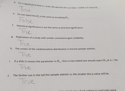 For a significance level a=0.05 the decision for a p -value . =0.004 is to reject If_□ 
e. Do not reject the H_0 is the same as accepting H_0. 
f. Statistical significance is not the same as practical significance. 
g. Replication of a study with similar conclusions gain credibility. 
h. The center of the randomization distribution is around sample statistic. 
i. If a 95% CI misses the parameter in H_0 , then a two-tailed test should reject H_0 at a=5%
j. The farther out in the tail the sample statistic is, the smaller the p -value will be. 
o n tion is used anly onr e