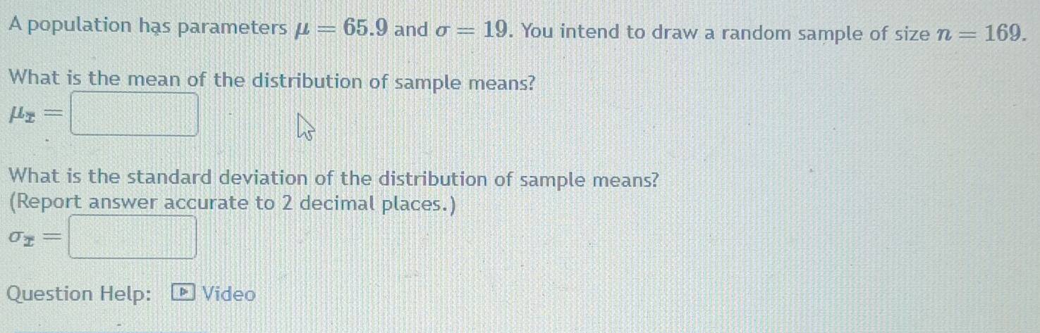 A population has parameters mu =65.9 and sigma =19. You intend to draw a random sample of size n=169. 
What is the mean of the distribution of sample means?
mu _x=□
What is the standard deviation of the distribution of sample means? 
(Report answer accurate to 2 decimal places.)
sigma _x=□
Question Help: P Video