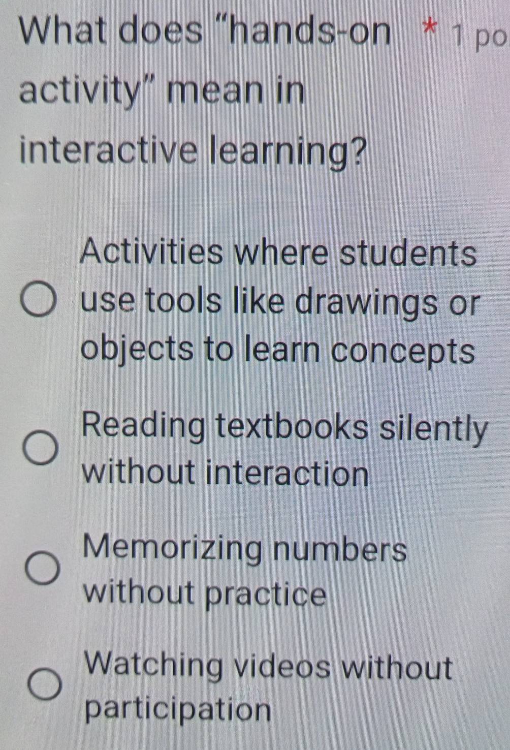 What does “hands-on * 1 po
activity” mean in
interactive learning?
Activities where students
use tools like drawings or
objects to learn concepts
Reading textbooks silently
without interaction
Memorizing numbers
without practice
Watching videos without
participation