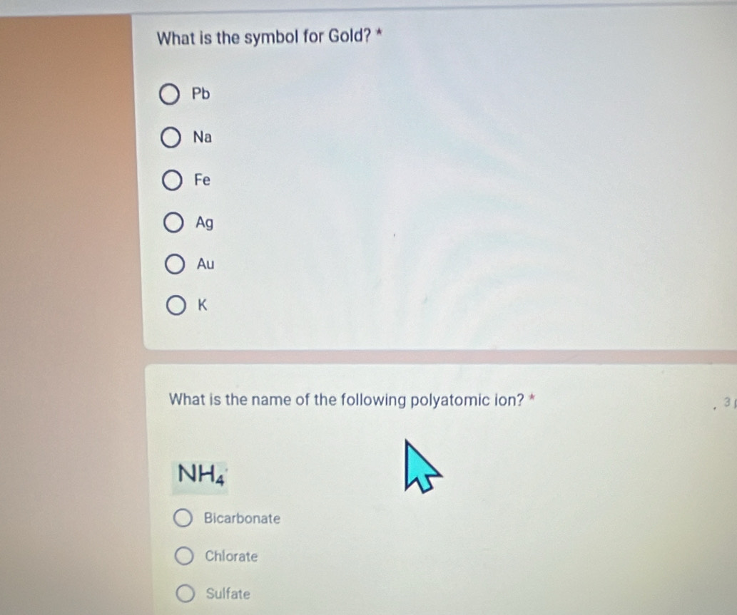 What is the symbol for Gold? *
Pb
Na
Fe
Ag
Au
K
What is the name of the following polyatomic ion? * 3
NH_4
Bicarbonate
Chlorate
Sulfate