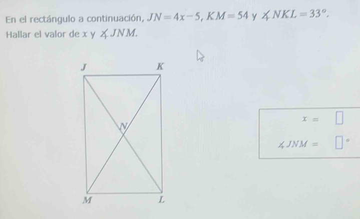 En el rectángulo a continuación, JN=4x-5, KM=54 y ∠ NKL=33°. 
Hallar el valor de xy∠ JNM.
x=□
∠ JNM=□°