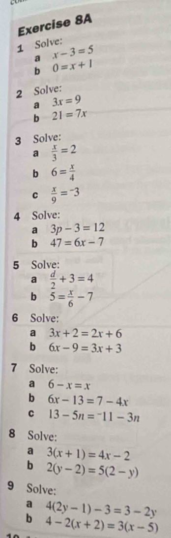 Solve: 
a x-3=5
b 0=x+1
2 Solve: 
a 3x=9
b 21=7x
3 Solve: 
a  x/3 =2
b 6= x/4 
C  x/9 =-3
4 Solve: 
a 3p-3=12
b 47=6x-7
5 Solve: 
a  d/2 +3=4
b 5= x/6 -7
6 Solve: 
a 3x+2=2x+6
b 6x-9=3x+3
7 Solve: 
a 6-x=x
b 6x-13=7-4x
C 13-5n=^-11-3n
8 Solve: 
a 3(x+1)=4x-2
b 2(y-2)=5(2-y)
9 Solve: 
a 4(2y-1)-3=3-2y
b 4-2(x+2)=3(x-5)