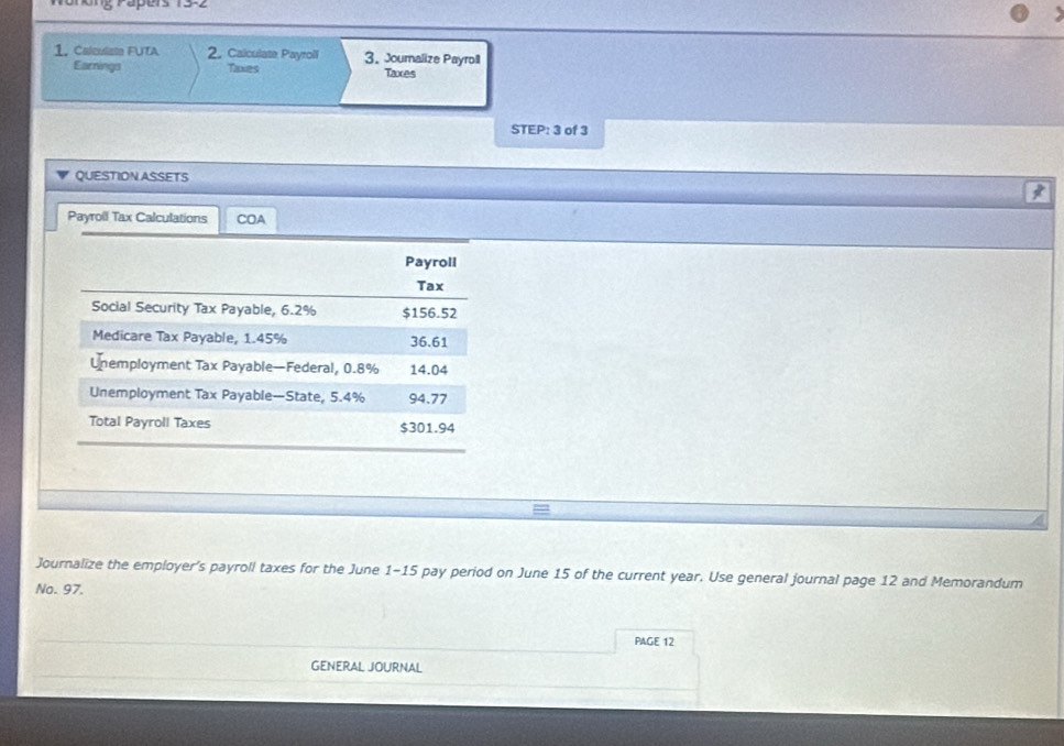 Calculsta FUTA 2. Calculate Payroll 3. Journalize Payroll 
Earnings Taxes Taxes 
STEP: 3 of 3 
QUESTION ASSETS 
Payroll Tax Calculations COA 
Payroll 
Tax 
Social Security Tax Payable, 6.2% $156.52
Medicare Tax Payable, 1.45% 36.61
Unemployment Tax Payable—Federal, 0.8% 14.04
Unemployment Tax Payable—State, 5.4% 94.77
Total Payroll Taxes $301.94
Journalize the employer's payroll taxes for the June 1-15 pay period on June 15 of the current year. Use general journal page 12 and Memorandum 
No. 97. 
PAGE 12 
GENERAL JOURNAL