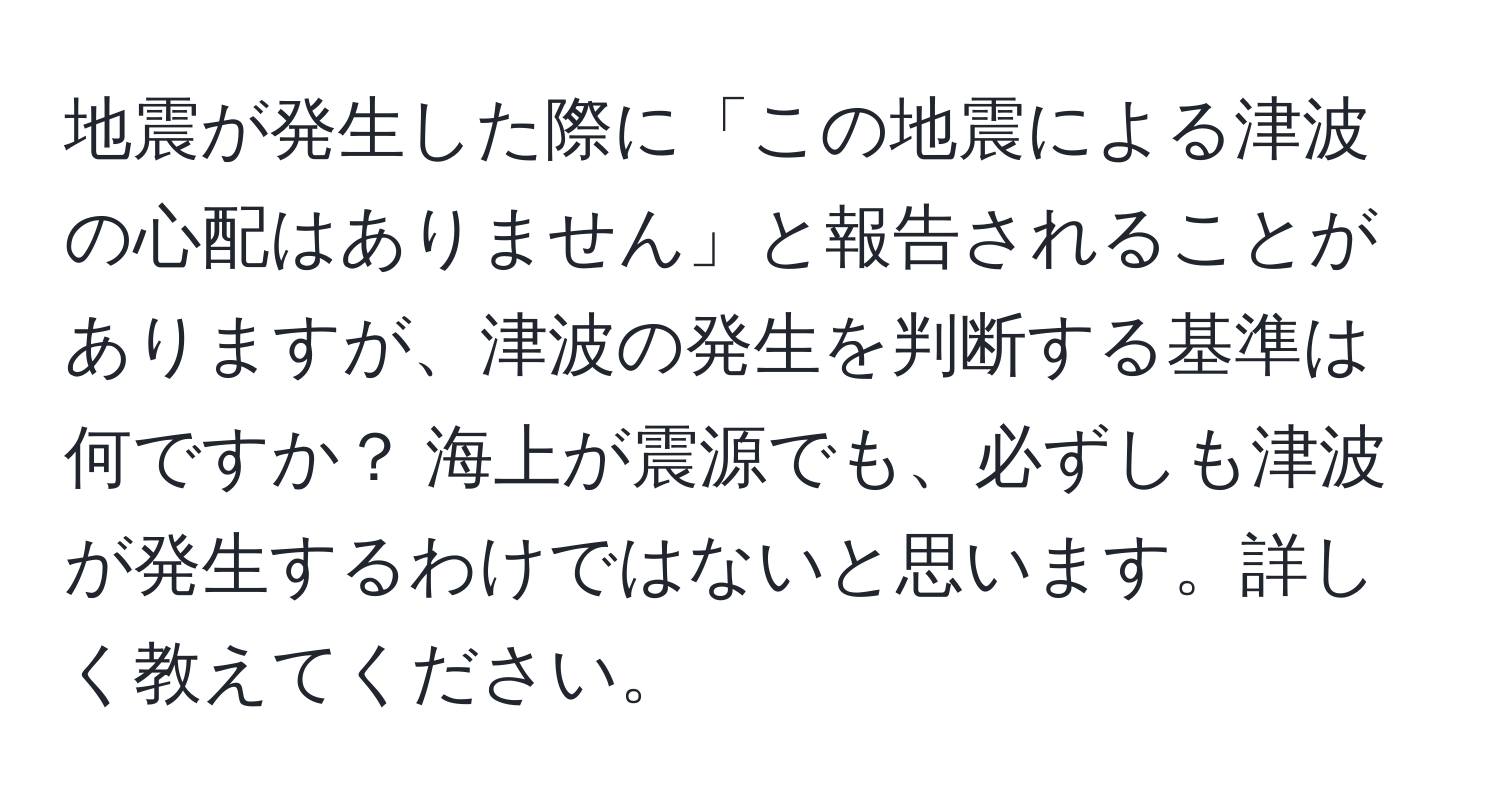 地震が発生した際に「この地震による津波の心配はありません」と報告されることがありますが、津波の発生を判断する基準は何ですか？ 海上が震源でも、必ずしも津波が発生するわけではないと思います。詳しく教えてください。