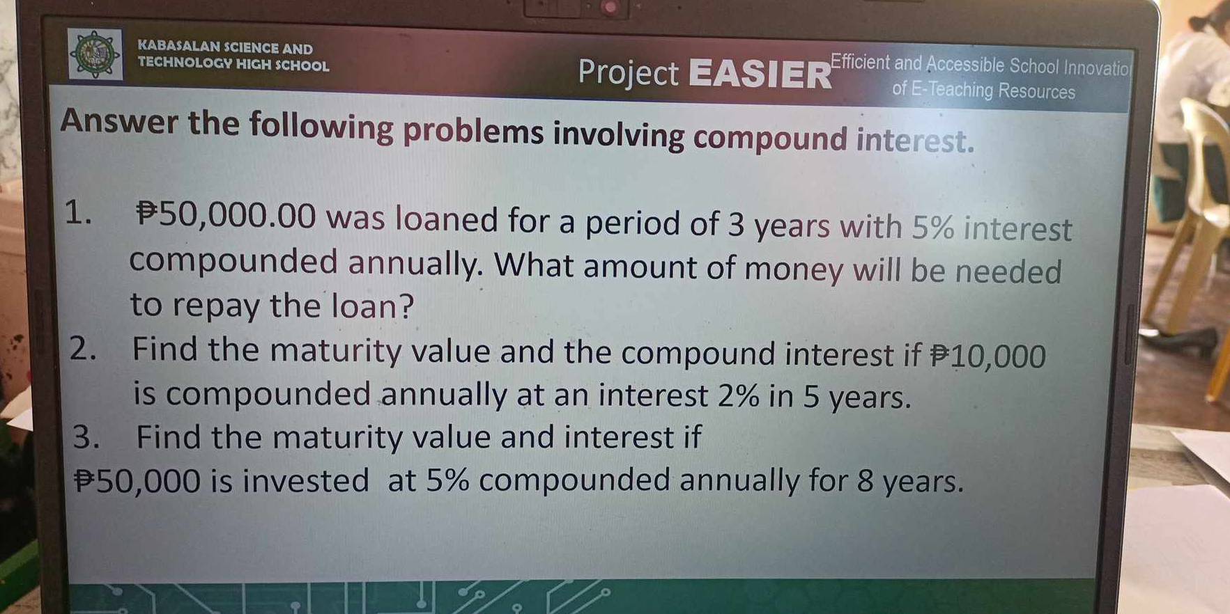 KABASALAN SCIENCE AND 
TECHNOLOGY HIGH SCHOOL Efficient and Accessible School Innovatio 
Project EASIER of E-Teaching Resources 
Answer the following problems involving compound interest. 
1. 50,000.00 was loaned for a period of 3 years with 5% interest 
compounded annually. What amount of money will be needed 
to repay the loan? 
2. Find the maturity value and the compound interest if 10,000
is compounded annually at an interest 2% in 5 years. 
3. Find the maturity value and interest if
₹50,000 is invested at 5% compounded annually for 8 years.