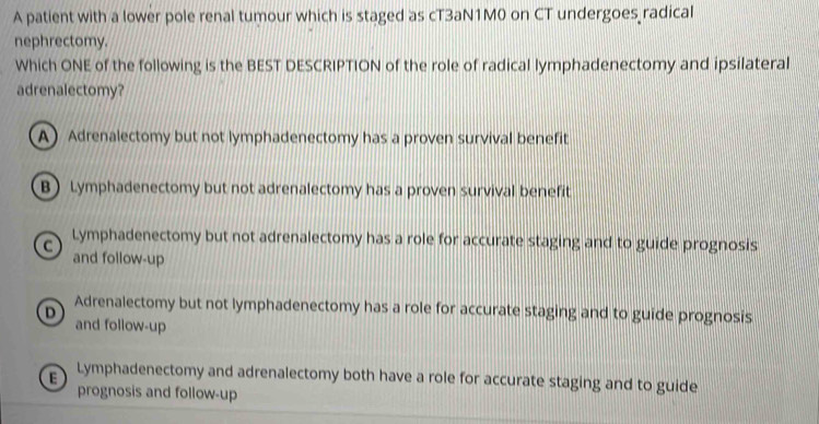 A patient with a lower pole renal tumour which is staged as cT3aN1M0 on CT undergoes radical
nephrectomy.
Which ONE of the following is the BEST DESCRIPTION of the role of radical lymphadenectomy and ipsilateral
adrenalectomy?
A Adrenalectomy but not lymphadenectomy has a proven survival benefit
B Lymphadenectomy but not adrenalectomy has a proven survival benefit
C Lymphadenectomy but not adrenalectomy has a role for accurate staging and to guide prognosis
and follow-up
D Adrenalectomy but not lymphadenectomy has a role for accurate staging and to guide prognosis
and follow-up
Lymphadenectomy and adrenalectomy both have a role for accurate staging and to guide
prognosis and follow-up