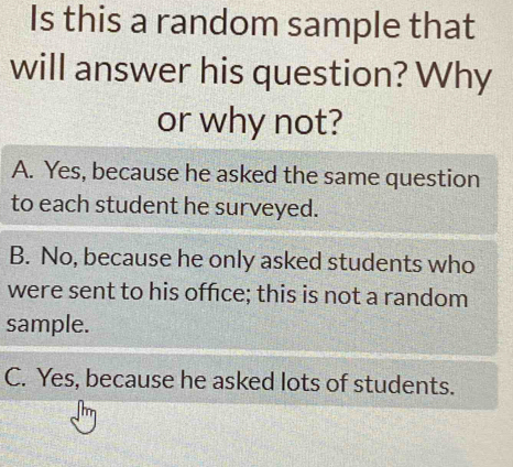 Is this a random sample that
will answer his question? Why
or why not?
A. Yes, because he asked the same question
to each student he surveyed.
B. No, because he only asked students who
were sent to his office; this is not a random
sample.
C. Yes, because he asked lots of students.