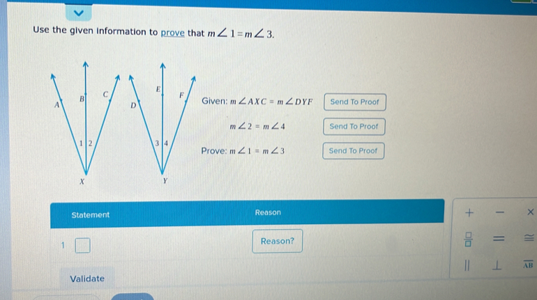 Use the given information to prove that m∠ 1=m∠ 3. 
iven: m∠ AXC=m∠ DYF Send To Proof
m∠ 2=m∠ 4 Send To Proof 
rove: m∠ 1=m∠ 3 Send To Proof 
Statement Reason + × 
1 
Reason?  □ /□  = = 
Validate | overline AB