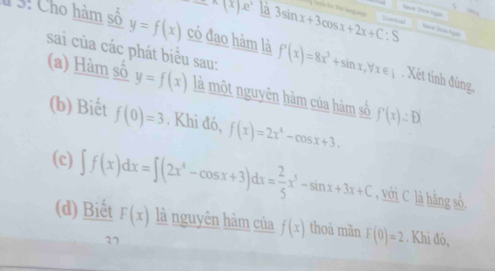 ^wedge (x).e^x là y toois for tis language
Nesver Žnona Aguaa
3sin x+3cos x+2x+C:S Querioad
3: Cho hàm số y=f(x) có đao hàm là f'(x)=8x^3+sin x, forall x∈ i
Save Saps Agún
sai của các phát biểu sau:
. Xét tính đúng
(a) Hàm số y=f(x) là một nguyên hàm của hàm số f'(x)∴ D'
(b) Biết f(0)=3. Khi đó, f(x)=2x^4-cos x+3.
(c) ∈t f(x)dx=∈t (2x^4-cos x+3)dx= 2/5 x^5-sin x+3x+C , với C là hằng số.
(d) Biết F(x) là nguyên hàm của f(x) thoả màn F(0)=2. Khi đó,
37