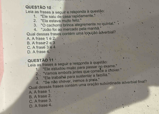 Leia as frases a seguir e responda à questão:
1. "Ele saiu de casa rapidamente."
2. "Ela estava muito feliz."
3. "O cachorro brinca alegremente no quintal."
4. "João foi ao mercado pela manhã."
Qual dessas frases contém uma locução âdverbial?
A. A frase 1 é 2.
B. A frase 2 e 3
C. A frase 3 e 4
D. A frase 4.
QUESTão 11
Leia as frases a seguir e responda à questão:
1. "Ele estudou muito para passar no exame."
2. "Vamos embora antes que comece a chover."
3. "Ele trabalhá para sustentar a família."
4. -"Se não chover, iremos à praia."
Qual dessás frases contém uma oração subordinada adverbial final?
A. A frase 1.
B. A frase 2.
C. A frase 3.
D. A frase 4.