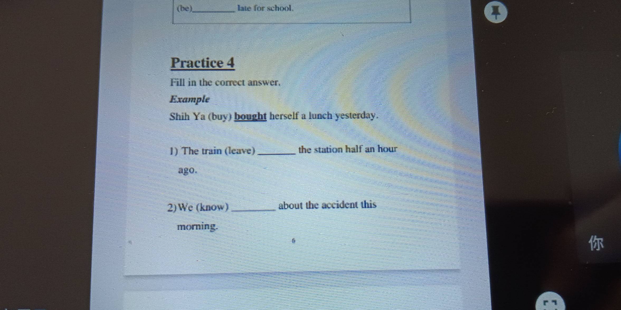 (be) _late for school. 
Practice 4 
Fill in the correct answer. 
Example 
Shih Ya (buy) bought herself a lunch yesterday. 
1) The train (leave) _the station half an hour
ago. 
2)We (know) _about the accident this 
morning.