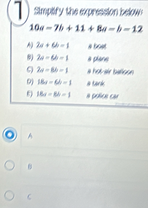 Simplify the expression below
10a=7b+11+8a=b=12
h) 2a+6b=1 a boat
8) 2a-6b=1 a plane
2a=8b=1 a hotair balloon
9) 18a=6b=1 a tank
8) 18a=8b=4 a police car
o A
B
C