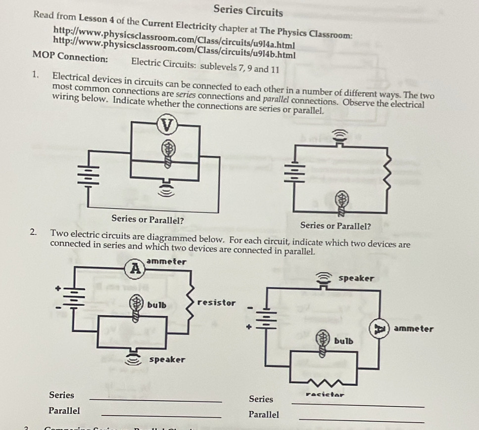 Series Circuits 
Read from Lesson 4 of the Current Electricity chapter at The Physics Classroom: 
http://www.physicsclassroom.com/Class/circuits/u9l4a.html 
http://www.physicsclassroom.com/Class/circuits/u9l4b.html 
MOP Connection: Electric Circuits: sublevels 7, 9 and 11
1. Electrical devices in circuits can be connected to each other in a number of different ways. The two 
most common connections are series connections and parallel connections. Observe the electrical 
wiring below. Indicate whether the connections are series or parallel. 

2. Two electric circuits are diagrammed below. For each circuit, indicate which two devices are 
connected in series and which two devices are connected in parallel. 
_ 
Series _ 
_ 
Parallel _Parallel