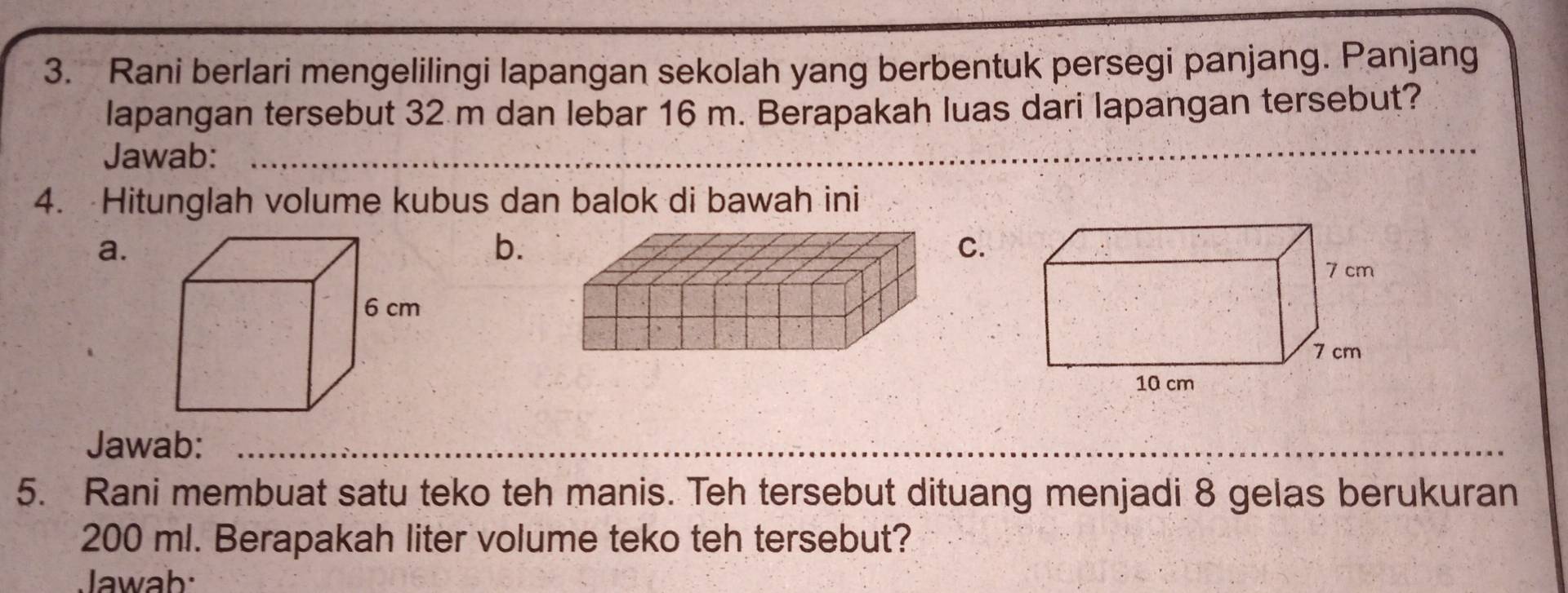 Rani berlari mengelilingi lapangan sekolah yang berbentuk persegi panjang. Panjang
lapangan tersebut 32 m dan lebar 16 m. Berapakah luas dari lapangan tersebut?
Jawab:_
_
4. Hitunglah volume kubus dan balok di bawah ini
a.
b.
C.
Jawab:_
_
5. Rani membuat satu teko teh manis. Teh tersebut dituang menjadi 8 gelas berukuran
200 ml. Berapakah liter volume teko teh tersebut?
Jawab: