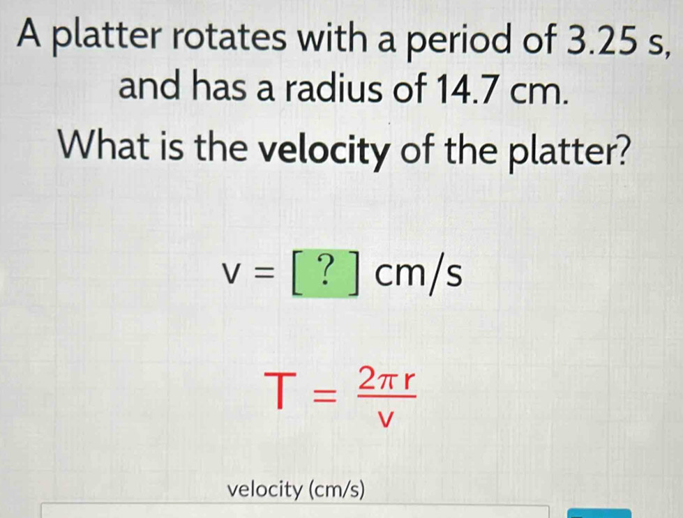 A platter rotates with a period of 3.25 s, 
and has a radius of 14.7 cm. 
What is the velocity of the platter?
v=[?]cm/s
T= 2π r/v 
velocity (cm/s)