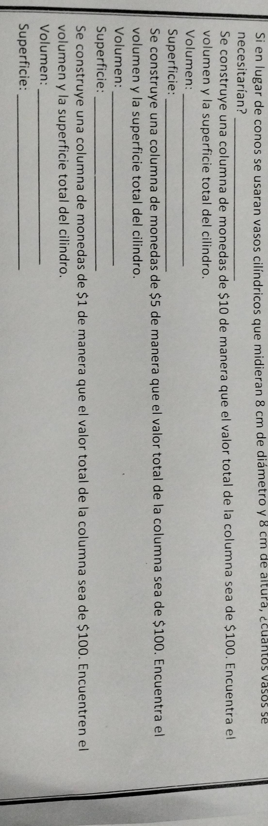 Si en lugar de conos se usaran vasos cilíndricos que midieran 8 cm de diámetro y 8 cm de altura, ¿cuantos vasos sé 
necesitarían?_ 
Se construye una columna de monedas de $10 de manera que el valor total de la columna sea de $100. Encuentra el 
volumen y la superficie total del cilindro. 
_ 
Volumen: 
Superficie:_ 
Se construye una columna de monedas de $5 de manera que el valor total de la columna sea de $100. Encuentra el 
volumen y la superficie total del cilindro. 
Volumen:_ 
Superficie:_ 
Se construye una columna de monedas de $1 de manera que el valor total de la columna sea de $100. Encuentren el 
volumen y la superficie total del cilindro. 
Volumen:_ 
Superficie:_