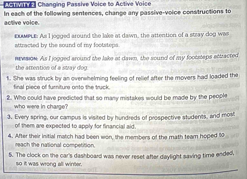 ACTIVITY 2 Changing Passive Voice to Active Voice 
In each of the following sentences, change any passive-voice constructions to 
active voice. 
EXAMPLE: As I jogged around the lake at dawn, the attention of a stray dog was 
attracted by the sound of my footsteps. 
Revision: As I jogged around the lake at dawn, the sound of my footsteps attracted 
the attention of a stray dog. 
1. She was struck by an overwhelming feeling of relief after the movers had loaded the 
final piece of furniture onto the truck. 
2. Who could have predicted that so many mistakes would be made by the people 
who were in charge? 
3. Every spring, our campus is visited by hundreds of prospective students, and most 
of them are expected to apply for financial aid. 
4. After their initial match had been won, the members of the math team hoped to 
reach the national competition. 
5. The clock on the car's dashboard was never reset after daylight saving time ended, 
so it was wrong all winter.