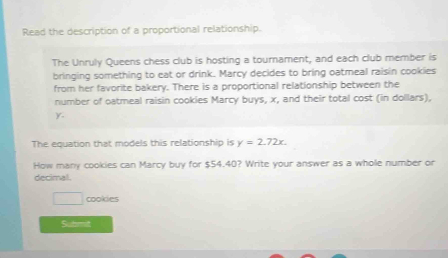 Read the description of a proportional relationship. 
The Unruly Queens chess club is hosting a tournament, and each club member is 
bringing something to eat or drink. Marcy decides to bring oatmeal raisin cookies 
from her favorite bakery. There is a proportional relationship between the 
number of oatmeal raisin cookies Marcy buys, x, and their total cost (in dollars),
y. 
The equation that models this relationship is y=2.72x. 
How many cookies can Marcy buy for $54.40? Write your answer as a whole number or 
decimal. 
□ cookies 
Submit