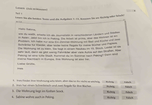 Lesen (Zeic 20 Minuten)
Teil 1
Lesen Sie die beiden Texte und die Aufgaben 1-11. Kreuzen Sie an: Richtig oder falsch!
。
Hallo Sabine,
wie du weißt, arbeite ich als Journalistin in verschiedenen Ländern und Städten
in Asien, Jetzt bin ich in Peking. Die Arbeit ist prima, aber das Wohnen ist ein
Problem. Ich habe nur eine Ein-Zimmer-Wohnung mit Bad und Küche und zwei
Schränke für Kleider, aber leider keine Regale für meine Bücher und Papiere.
Die Wohnung ist zu klein. Sie liegt in einem Neubau im 15. Stock. Leider ist sie
sehr laut, denn es gibt wenig Fahrräder aber viele Autos auf den Straßen. Aber
Peking ist eine tolle Stadt. Kommst du im Sommer nach Peking? Dann sind
meine Nachbarn in Europa, ihre Wohnung ist also frei.
Liebe Grüße,
ines
1. Ines findet ihre Wohnung sehr klein, aber das ist ihr nicht so wichtig. Richtig Falsch
2. Ines hat einen Schreibtisch und zwei Regale für ihre Bücher. Richtig Falsch
3. Die Wohnung liegt im fünften Stock. Richtig Falsch
4. Sabine wohnt auch in Peking. Richtig Falsch