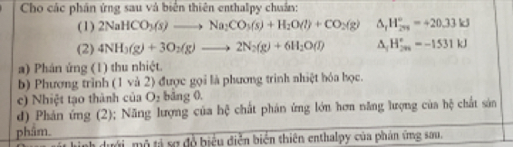 Cho các phân ứng sau và biển thiên enthalpy chuẩn: 
(1) 2NaHCO_3(s)to Na_2CO_3(s)+H_2O(l)+CO_2(g) △ _1 H_(201)°=+20.33kJ
(2) 4NH_3(g)+3O_2(g)to 2N_2(g)+6H_2O(l) 3 H_(291)°=-1531kJ
a) Phán ứng (1) thu nhiệt. 
b) Phương trình (1 và 2) được gọi là phương trình nhiệt hóa học. 
c) Nhiệt tạo thành của O_2 bảng 0. 
d) Phản ứng (2); Năng lượng của hệ chất phản ứng lớn hơn năng lượng của hệ chất sản 
phâm. 
ah dưới, mô tả sợ đỗ biểu điễn biển thiên enthalpy của phản ứng sau,