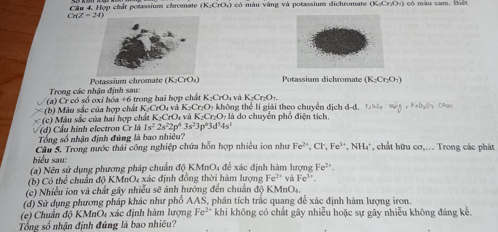 Hợp chất potassium chromate (K₂CrO₄) có màu vàng và potassium dichromate (K_2Cr_2O_7) có màu cam. Biết
Cr(Z=24)
Potassium chromate (K_2CrO_4) Potassium dichromate (K_2Cr_2O_7)
Trong các nhận định sau:
(a) Cr có số oxi hóa +6 trong hai hợp chất K_2CrO_4 và K_2Cr_2O_7.
(b) Màu sắc của hợp chất K_2CrO_4 và K_2Cr_2O_7 không thể lí giải theo chuyển dịch d-d.
     
(c)  Màu sắc của hai hợp chất K_2CrO_4 và K_2Cr_2O_7 là do chuyển phổ điện tích.
(d) Cấu hình electron Cr là 1s^22s^22p^63s^23p^63d^54s^1
Tổng số nhận định đúng là bao nhiêu?
Câu 5. Trong nước thải công nghiệp chứa hỗn hợp nhiều ion như Fe^(2+) , Cl, Fe^(3+) *, NH₄*, chất hữu cơ,... Trong các phát
biểu sau:
(a) Nên sử dụng phương pháp chuẩn độ 1 KMnO_4 để xác định hàm lượng Fe^(2+).
(b) Có thể chuẩn độ KMn O_4 xác định đồng thời hàm lượng Fe^(2+) và Fe^(3+)
(c) Nhiều ion và chất gây nhiễu sẽ ảnh hưởng đến chuẩn độ KMnO_4.
(d) Sử dụng phương pháp khác như phổ AAS, phân tích trắc quang để xác định hàm lượng iron.
(e) Chuẩn độ KMnO_4 xác định hàm lượng Fe^(2+) khi không có chất gây nhiễu hoặc sự gây nhiễu không đáng kể.
Tổng số nhận định đúng là bao nhiêu?