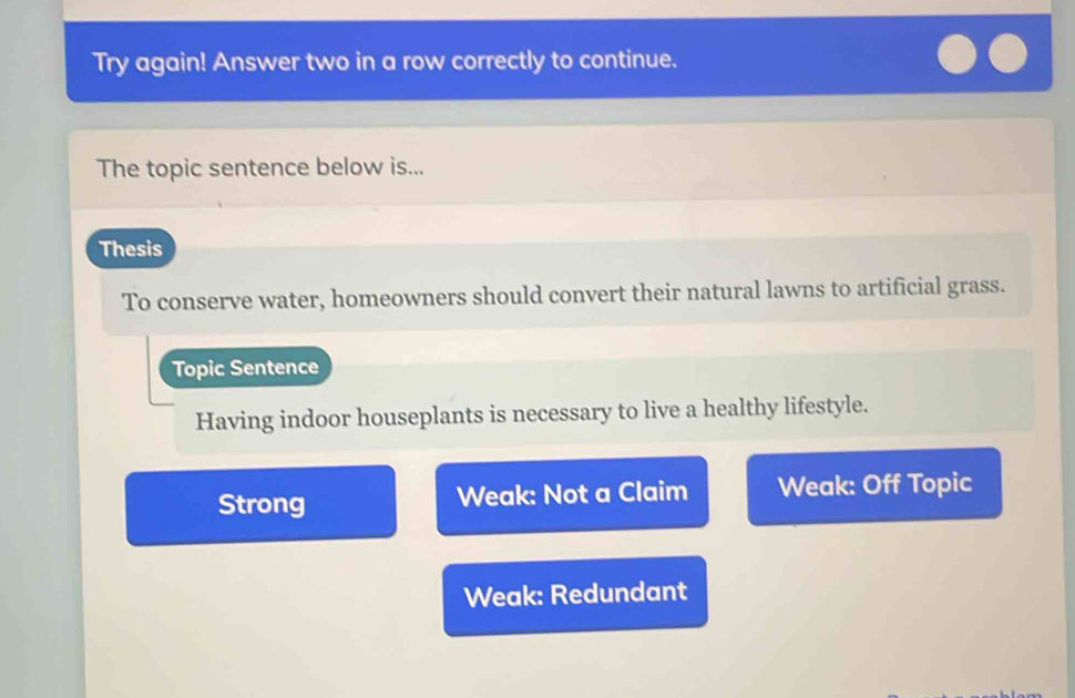 Try again! Answer two in a row correctly to continue.
The topic sentence below is...
Thesis
To conserve water, homeowners should convert their natural lawns to artificial grass.
Topic Sentence
Having indoor houseplants is necessary to live a healthy lifestyle.
Strong Weak: Not a Claim Weak: Off Topic
Weak: Redundant