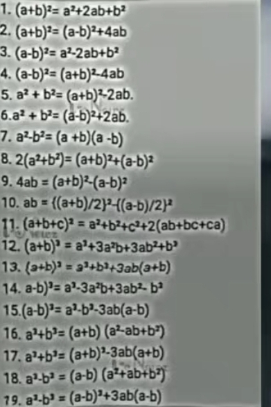 (a+b)^2=a^2+2ab+b^2
2. (a+b)^2=(a-b)^2+4ab
3. (a-b)^2=a^2-2ab+b^2
4. (a-b)^2=(a+b)^2-4ab
5. a^2+b^2=(a+b)^2-2ab.
6. a^2+b^2=(a-b)^2+2ab.
7. a^2-b^2=(a+b)(a-b)
8. 2(a^2+b^2)=(a+b)^2+(a-b)^2
9. 4ab=(a+b)^2-(a-b)^2
10. ab=((a+b)/2)^2-((a-b)/2)^2
11. (a+b+c)^2=a^2+b^2+c^2+2(ab+bc+ca)
12. (a+b)^3=a^3+3a^2b+3ab^2+b^3
13. (a+b)^2=a^3+b^2+3ab(a+b)
14. a-b)^3=a^3-3a^2b+3ab^2-b^2
15. (a-b)^3=a^3-b^3-3ab(a-b)
16. a^3+b^3=(a+b)(a^2-ab+b^2)
17. a^3+b^3=(a+b)^3-3ab(a+b)
18. a^2-b^2=(a-b)(a^2+ab+b^2)
19. a^3-b^3=(a-b)^3+3ab(a-b)