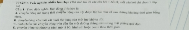 PHẢN I: Trắc nghiệm nhiều lựa chọn (Thí sinh trả lời các câu hỏi 1 đến 8; mỗi cầu hỏi chi chọn 1 đáp
án)
Câu 1: Theo định nghĩa. Dao động điều hòa là
A. chuyển động mà trạng thái chuyển động của vật được lập lại như cũ sau những khoáng thời gian bằng
nhau.
B. chuyển động của một vật dưới tác dụng của một lực không đổi.
C. hình chiều của chuyển động tròn đều lên một đường thắng năm trong mật phầng quỹ đạo
D. chuyển động có phương trinh mô tả bởi hình sin hoặc cosin theo thời gian.