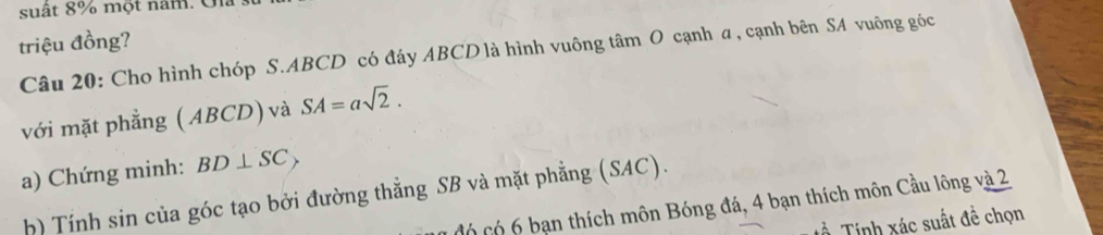 suất 8% một năm. Gia 
triệu đồng? 
Câu 20: Cho hình chóp S. ABCD có đáy ABCD là hình vuông tâm O cạnh a, cạnh bên SA vuông góc 
với mặt phẳng ( ABCD) và SA=asqrt(2). 
a) Chứng minh: BD⊥ SC_>
h) Tính sin của góc tạo bởi đường thẳng SB và mặt phẳng (SAC). 
có có 6 bạn thích môn Bóng đá, 4 bạn thích môn Cầu lông và 2
Tinh xác suất đề chọn