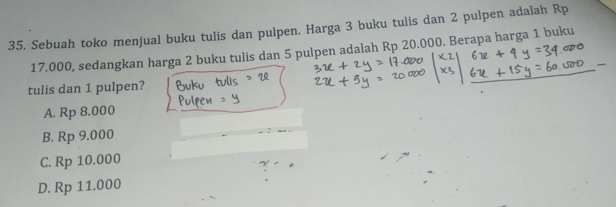 Sebuah toko menjual buku tulis dan pulpen. Harga 3 buku tulis dan 2 pulpen adalah Rp
17.000, sedangkan harga 2 buku tulis dan 5 pulpen adalah Rp 20.000. Berapa harga 1 buku
tulis dan 1 pulpen?
A. Rp 8.000
B. Rp 9.000
C. Rp 10.000
D. Rp 11.000