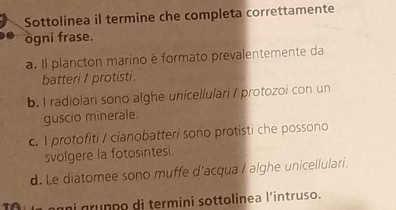 Sottolinea il termine che completa correttamente
ogni frase.
a. Il plancton marino è formato prevalentemente da
batteri / protisti.
b. I radiolari sono alghe unicellulari I protozoi con un
guscio minerale.
c. protofiti / cianobatteri sono protisti che possono
svolgere la fotosintesi.
d. Le diatomee sono muffe d’acqua / alghe unicellulari.
n i grunpo di termini sottolinea l’intruso.