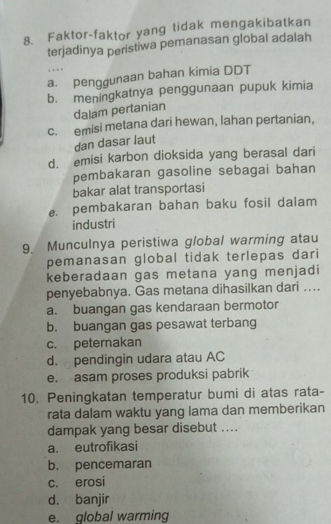 Faktor-faktor yang tidak mengakibatkan
terjadinya peristiwa pemanasan global adalah
…
a. penggunaan bahan kimia DDT
b. meningkatnya penggunaan pupuk kimia
dalam pertanian
c. emisi metana dari hewan, lahan pertanian,
dan dasar laut
d. emisi karbon dioksida yang berasal dari
pembakaran gasoline sebagai bahan
bakar alat transportasi
e. pembakaran bahan baku fosil dalam
industri
9. Munculnya peristiwa global warming atau
pemanasan global tidak terlepas dari
keberadaan gas metana yang menjadi
penyebabnya. Gas metana dihasilkan dari …...
a. buangan gas kendaraan bermotor
b. buangan gas pesawat terbang
c. peternakan
d. pendingin udara atau AC
e. asam proses produksi pabrik
10. Peningkatan temperatur bumi di atas rata-
rata dalam waktu yang lama dan memberikan
dampak yang besar disebut ....
a. eutrofikasi
b. pencemaran
c. erosi
d. banjir
e. global warming