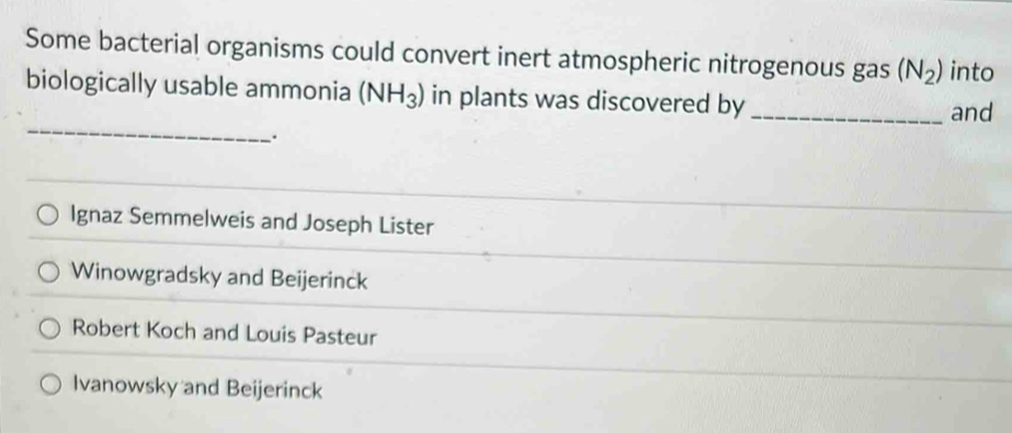 Some bacterial organisms could convert inert atmospheric nitrogenous gas (N_2) into
_
biologically usable ammonia (NH_3) in plants was discovered by_
and
Ignaz Semmelweis and Joseph Lister
Winowgradsky and Beijerinck
Robert Koch and Louis Pasteur
Ivanowsky and Beijerinck