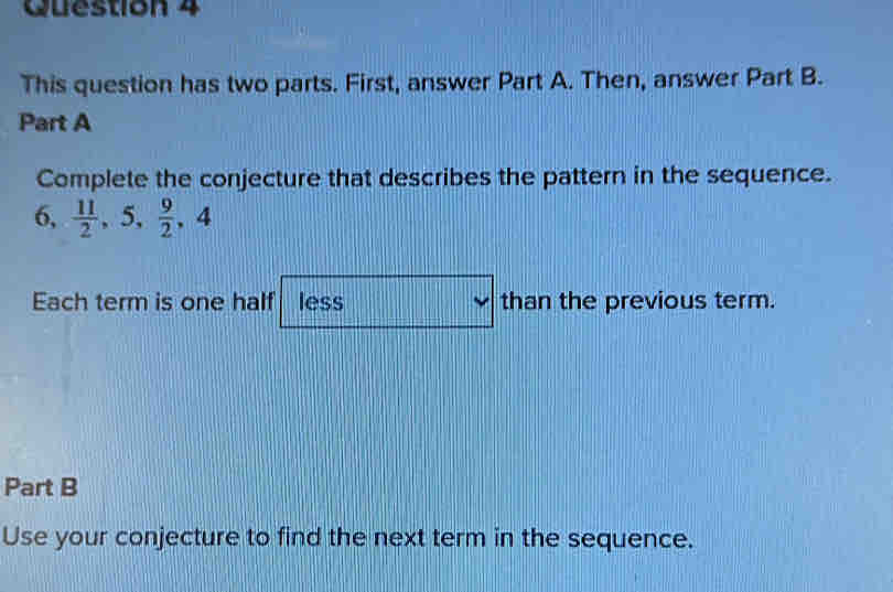 This question has two parts. First, answer Part A. Then, answer Part B. 
Part A 
Complete the conjecture that describes the pattern in the sequence.
6,  11/2 , 5,  9/2 , 4
Each term is one half less than the previous term. 
Part B 
Use your conjecture to find the next term in the sequence.