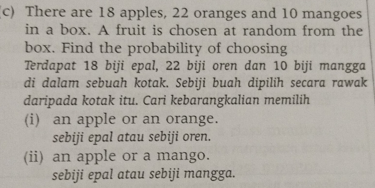 There are 18 apples, 22 oranges and 10 mangoes
in a box. A fruit is chosen at random from the
box. Find the probability of choosing
Terdapat 18 biji epal, 22 biji oren dan 10 biji mangga
di dalam sebuah kotak. Sebiji buah dipilih secara rawak
daripada kotak itu. Cari kebarangkalian memilih
(i) an apple or an orange.
sebiji epal atau sebiji oren.
(ii) an apple or a mango.
sebiji epal atau sebiji mangga.