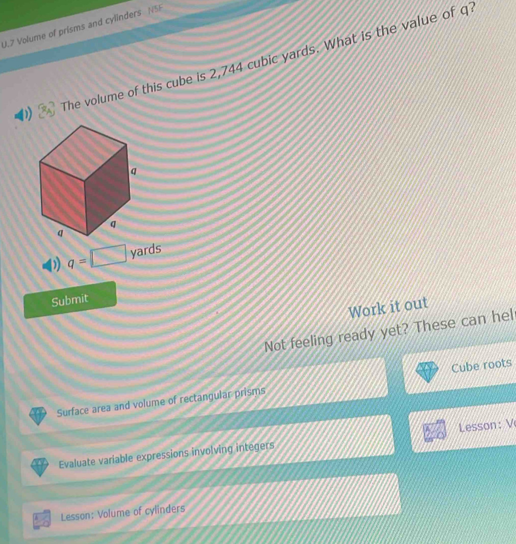 Volume of prisms and cylinders N5F 
The volume of this cube is 2,744 cubic yards. What is the value of q
q 
q 
q
q=□ yards
Submit 
Work it out 
Not feeling ready yet? These can hel 
Surface area and volume of rectangular prisms Cube roots 
Evaluate variable expressions involving integers Lesson: V 
Lesson: Volume of cylinders