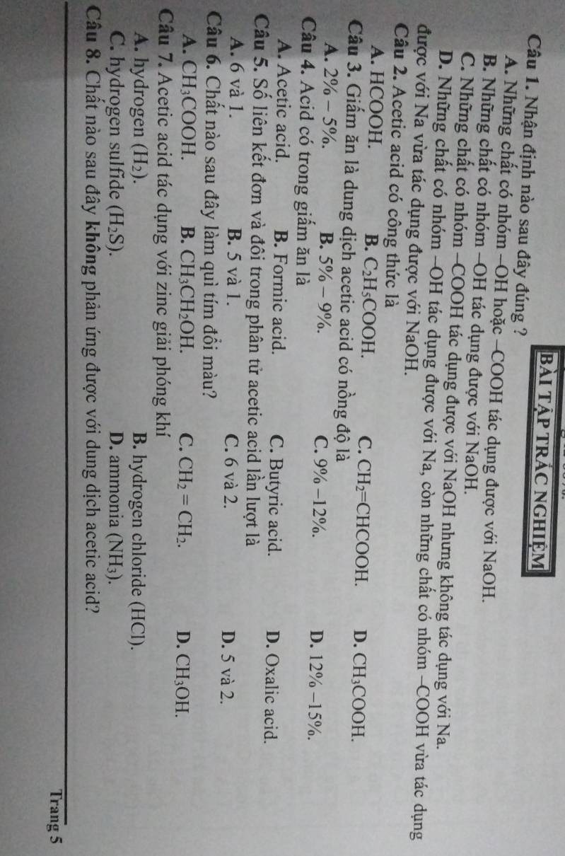 bài Tập tRÁC NGHIệm
Câu 1. Nhận định nào sau đây đúng ?
A. Những chất có nhóm -OH hoặc -COOH tác dụng được với NaOH.
B. Những chất có nhóm -OH tác dụng được với NaOH.
C. Những chất có nhóm -COOH tác dụng được với NaOH nhưng không tác dụng với Na.
D. Những chất có nhóm -OH tác dụng được với Na, còn những chất có nhóm -COOH vừa tác dụng
được với Na vừa tác dụng được với NaOH.
Câu 2. Acetic acid có công thức là
A. HCOOH. B. C_2H_5COOH. C. CH_2= C HO OOH. D. CH_3COOH.
Câu 3. Giấm ăn là dung dịch acetic acid có nồng độ là
A. 2% -5% . B. 5% -9% . C. 9% -12° D. 12% -15% .
Câu 4. Acid có trong giẩm ăn là
A. Acetic acid. B. Formic acid. C. Butyric acid. D. Oxalic acid.
Câu 5. Số liên kết đơn và đôi trong phân tử acetic acid lần lượt là
A. 6 và 1. B. 5 và 1. C. 6 và 2. D. 5 và 2.
Câu 6. Chất nào sau đây làm quì tím đổi màu?
A. CH_3COOH. B. CH_3CH_2OH. C. CH_2=CH_2. D. CH_3OH.
Câu 7. Acetic acid tác dụng với zinc giải phóng khí
A. hydrogen (H_2). B. hydrogen chloride (HCl).
C. hydrogen sulfide (H_2S). D. ammonia (NH_3).
Câu 8. Chất nào sau đây không phản ứng được với dung dịch acetic acid?
Trang 5
