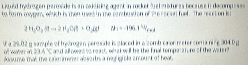 Liquid hydrogen peroxide is an oxidizing agent in rocket fuel mixtures because it decomposes 
to form oxygen, which is then used in the combustion of the rocket fuel. The reaction is:
2H_2O_2(l)to 2H_2O(l)+O_2(g) Delta H=-196.1kJ/ 1 not 
If a 26.02 g sample of hydrogen peroxide is placed in a bomb calorimeter containing 304.0 g
of water at 23.4°C and allowed to react, what will be the final temperature of the water? 
Assume that the calorimeter absorbs a negligible amount of heat.