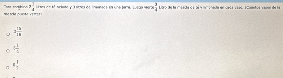 Tara coníbina 2 1/4  litros de té helado y 3 litros de limonada en una jarra. Luego vierte  3/4  Litro de la mezcla de té y limonada en cada vaso. ¿Cuántos vasos de la
mezcla puede verter?
3 15/16 
5 1/4 
5 1/2 