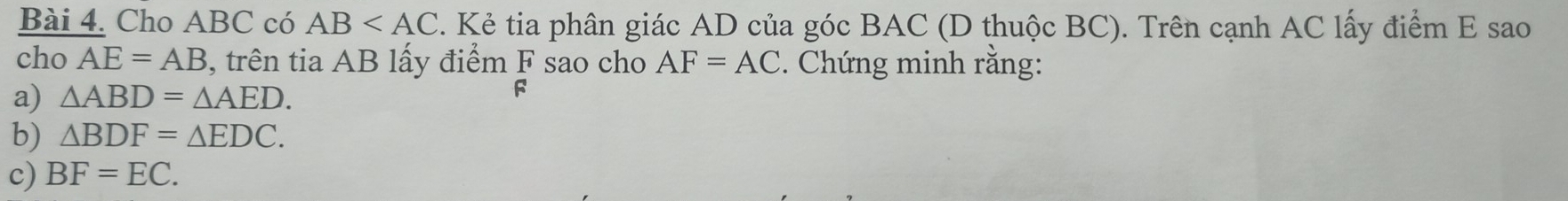 Cho ABC có AB . Kẻ tia phân giác AD của góc BAC (D thuộc BC). Trên cạnh AC lấy điểm E sao 
cho AE=AB , trên tia AB lấy điểm F sao cho AF=AC. Chứng minh rằng: 
a) △ ABD=△ AED.
F
b) △ BDF=△ EDC. 
c) BF=EC.