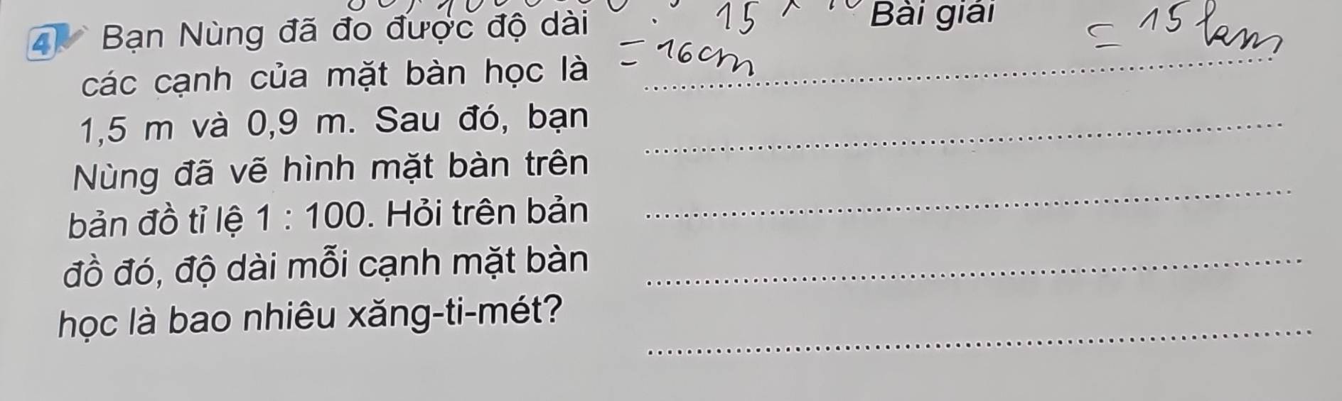 Bạn Nùng đã đo được độ dài 
Bài giải 
các cạnh của mặt bàn học là 
_
1,5 m và 0,9 m. Sau đó, bạn_ 
_ 
Nùng đã vẽ hình mặt bàn trên 
bản đồ tỉ lệ 1:100. Hỏi trên bản 
đồ đó, độ dài mỗi cạnh mặt bàn_ 
học là bao nhiêu xăng-ti-mét?_